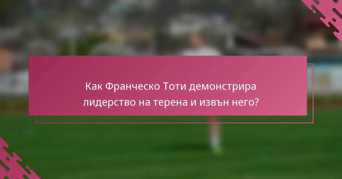 Как Франческо Тоти демонстрира лидерство на терена и извън него?